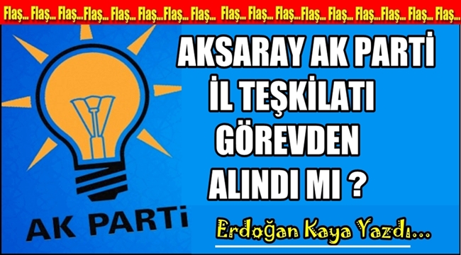 AKSARAY AK PARTİ İL TEŞKİLATI GÖREVDEN ALINDI MI?