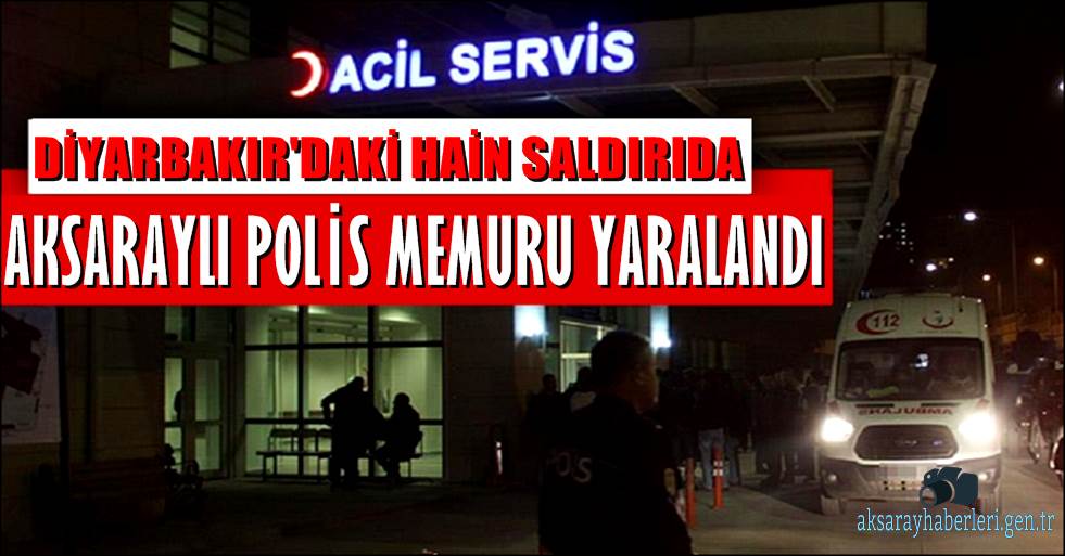 DİYARBAKIR'DAKİ HAİN SALDIRIDA AKSARAYLI POLİS MEMURU YARALANDI