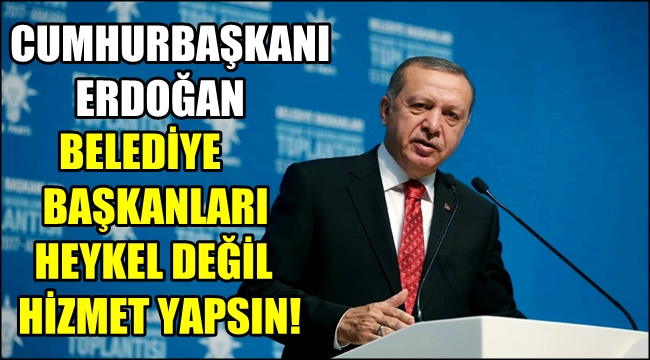 ERDOĞAN 'BELEDİYE BAŞKANLARI HEYKEL DEĞİL HİZMET YAPSIN!'