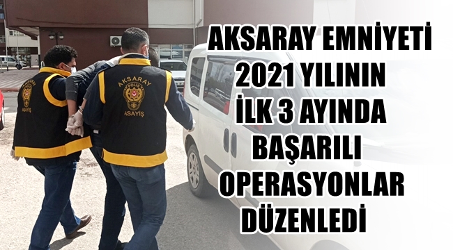 AKSARAY EMNİYETİ 2021 YILININ İLK 3 AYINDA BAŞARILI OPERASYONLAR DÜZENLEDİ