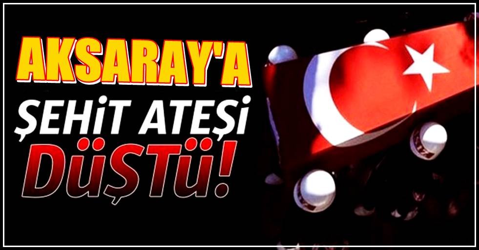 AKSARAY'A YİNE ŞEHİT ATEŞİ DÜŞTÜ