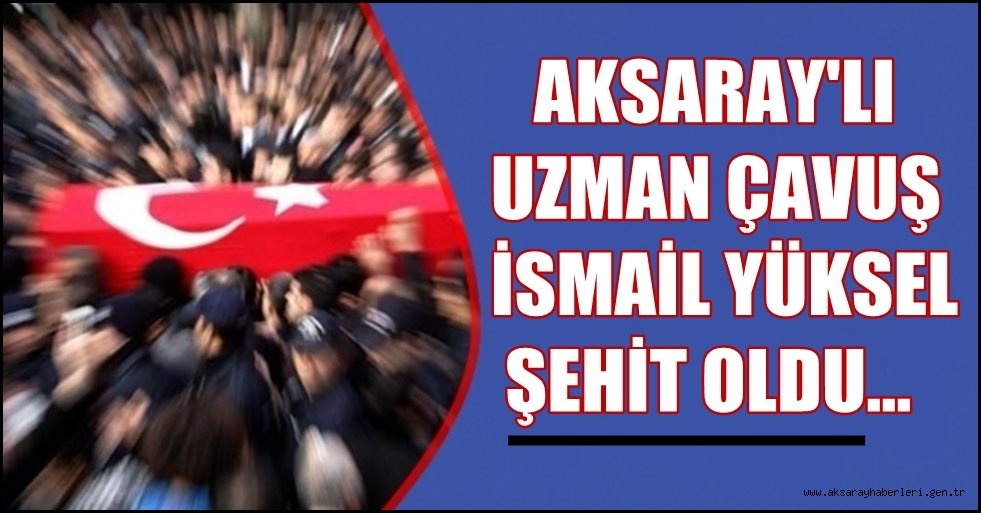 AKSARAY'LI UZMAN ÇAVUŞ İSMAİL YÜKSEL ŞEHİT OLDU